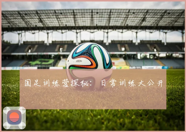 国足训练营探秘：日常训练大公开