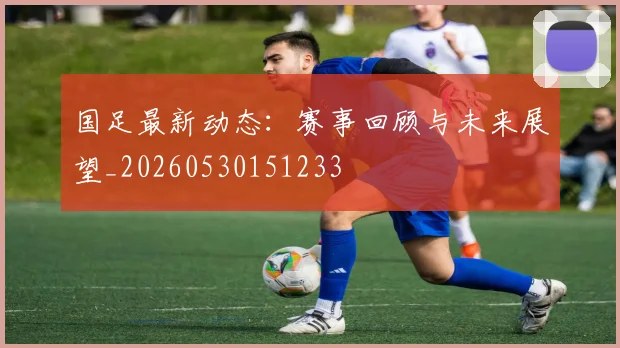 国足最新动态：赛事回顾与未来展望_20260530151233