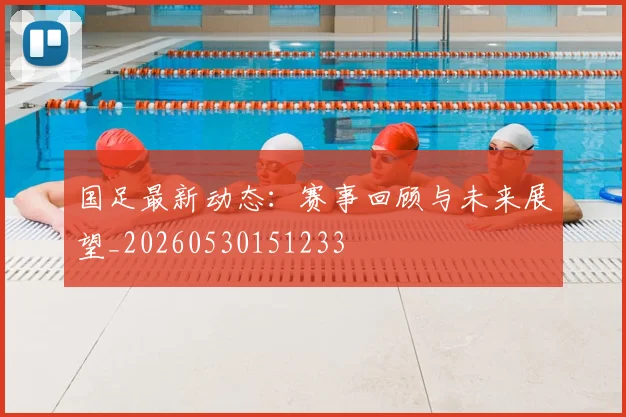 国足最新动态:赛事回顾与未来展望_20260530151233